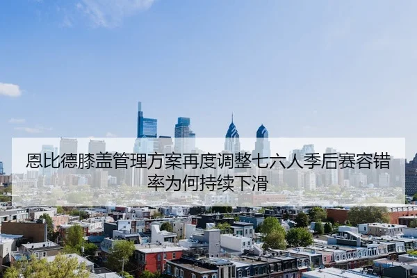 恩比德膝盖管理方案再度调整七六人季后赛容错率为何持续下滑