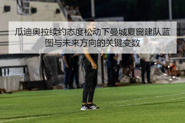 瓜迪奥拉续约态度松动下曼城夏窗建队蓝图与未来方向的关键变数