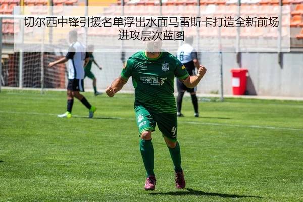 切尔西中锋引援名单浮出水面马雷斯卡打造全新前场进攻层次蓝图